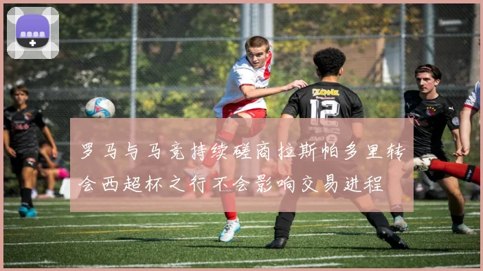 罗马与马竞持续磋商拉斯帕多里转会西超杯之行不会影响交易进程