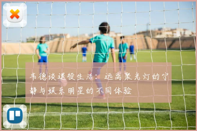 韦德谈退役生活：远离聚光灯的宁静与娱乐明星的不同体验