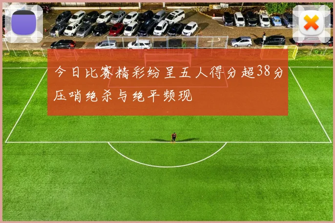 今日比赛精彩纷呈五人得分超38分压哨绝杀与绝平频现