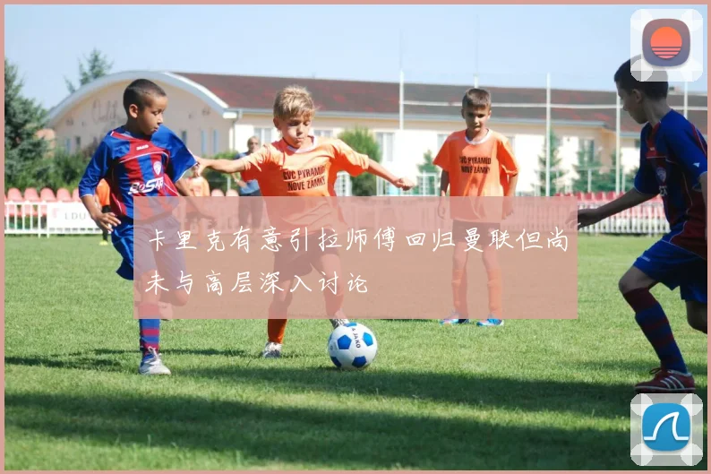 卡里克有意引拉师傅回归曼联但尚未与高层深入讨论