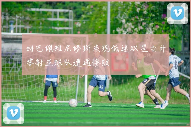姆巴佩维尼修斯表现低迷双星合计零射正球队遭遇惨败