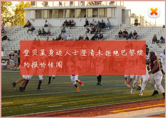 登贝莱身边人士澄清未拒绝巴黎续约报价传闻