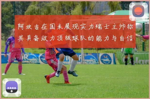 阿坎吉在国米展现实力瑞士主帅称其具备效力顶级球队的能力与自信