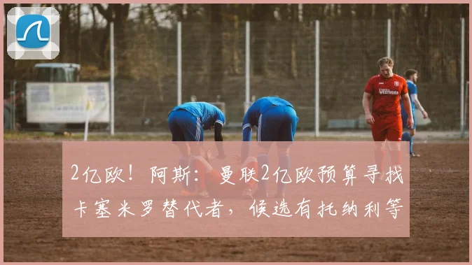 2亿欧！阿斯：曼联2亿欧预算寻找卡塞米罗替代者，候选有托纳利等