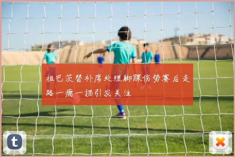 祖巴茨替补席处理脚踝伤势赛后走路一瘸一拐引发关注