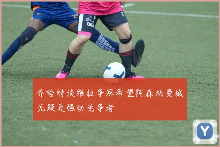 乔哈特谈维拉争冠希望阿森纳曼城无疑是强劲竞争者