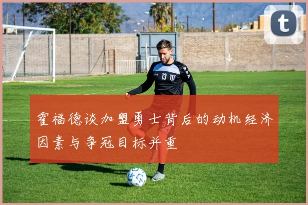 霍福德谈加盟勇士背后的动机经济因素与争冠目标并重