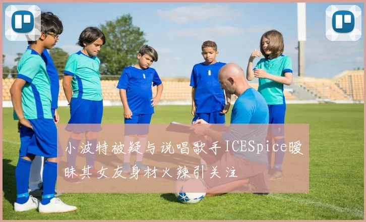 小波特被疑与说唱歌手ICESpice暧昧其女友身材火辣引关注