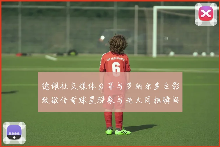 德佩社交媒体分享与罗纳尔多合影致敬传奇球星现象与老大同框瞬间