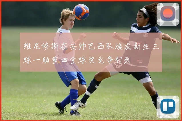 维尼修斯在安帅巴西队焕发新生三球一助重回金球奖竞争行列