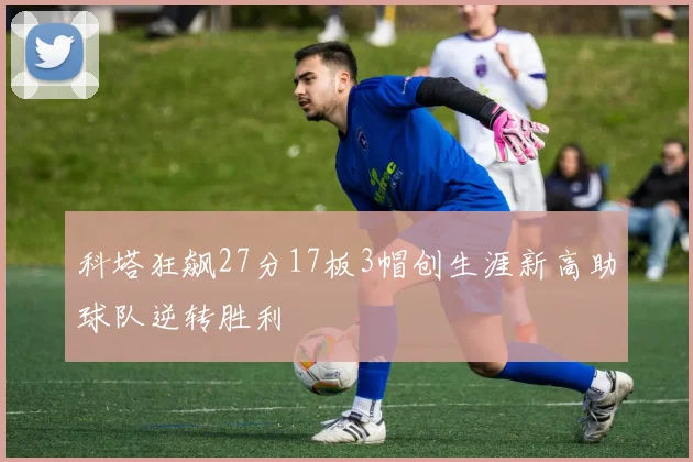 科塔狂飙27分17板3帽创生涯新高助球队逆转胜利