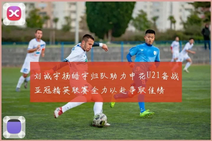 刘诚宇杨皓宇归队助力申花U21备战亚冠精英联赛全力以赴争取佳绩