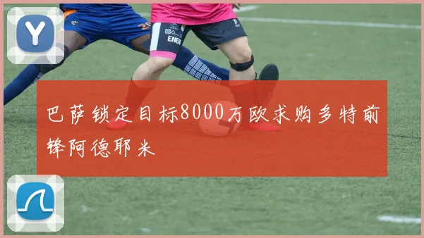 巴萨锁定目标8000万欧求购多特前锋阿德耶米