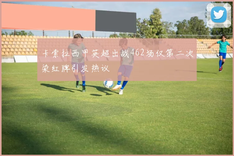 卡索拉西甲英超出战462场仅第二次染红牌引发热议