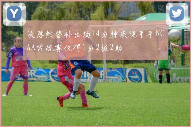 淡厚然替补出场14分钟表现平平NCAA常规赛仅得1分2板2助