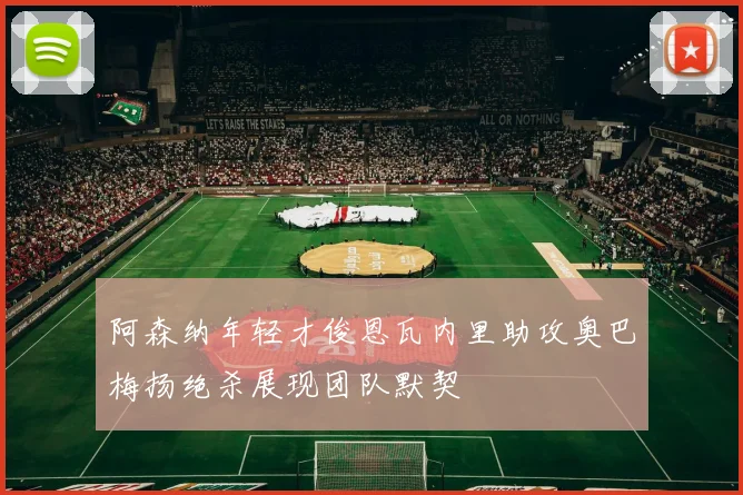 阿森纳年轻才俊恩瓦内里助攻奥巴梅扬绝杀展现团队默契