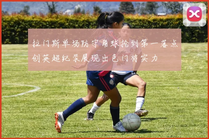 拉门斯单场防守角球抢到第一落点创英超纪录展现出色门将实力