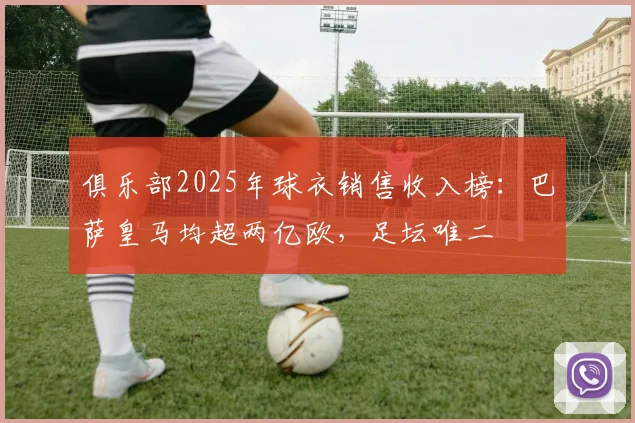 俱乐部2025年球衣销售收入榜：巴萨皇马均超两亿欧，足坛唯二