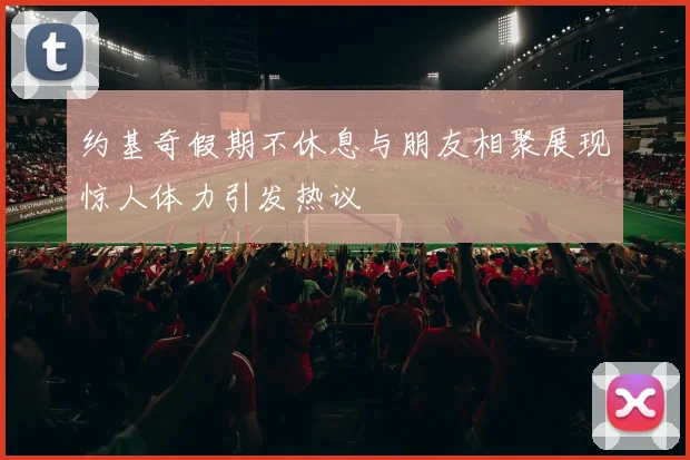 约基奇假期不休息与朋友相聚展现惊人体力引发热议
