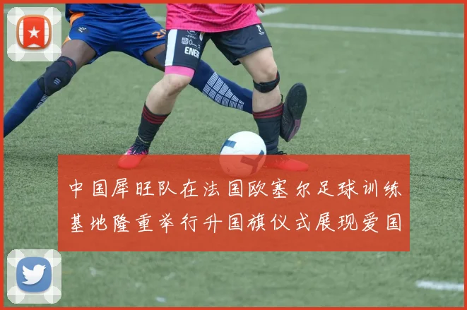 中国犀旺队在法国欧塞尔足球训练基地隆重举行升国旗仪式展现爱国情怀
